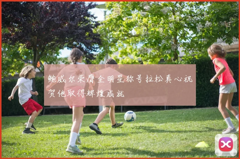 鲍威尔荣膺全明星称号拉松真心祝贺他取得辉煌成就