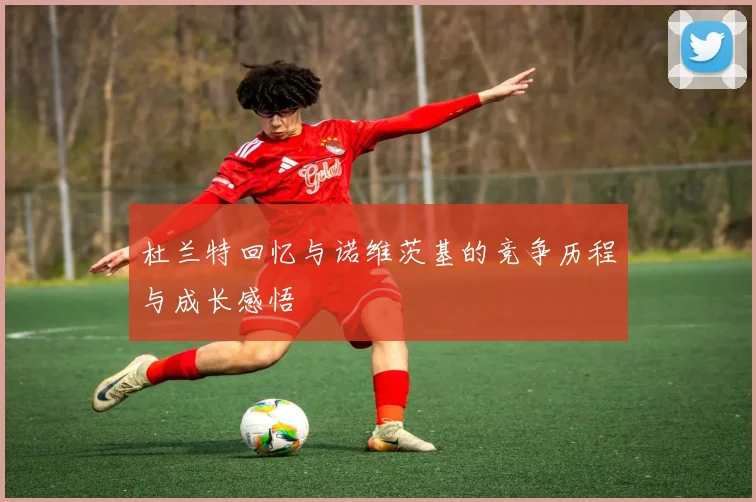 杜兰特回忆与诺维茨基的竞争历程与成长感悟