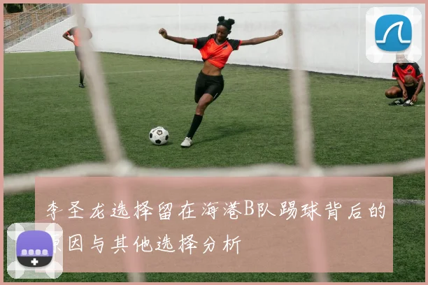 李圣龙选择留在海港B队踢球背后的原因与其他选择分析