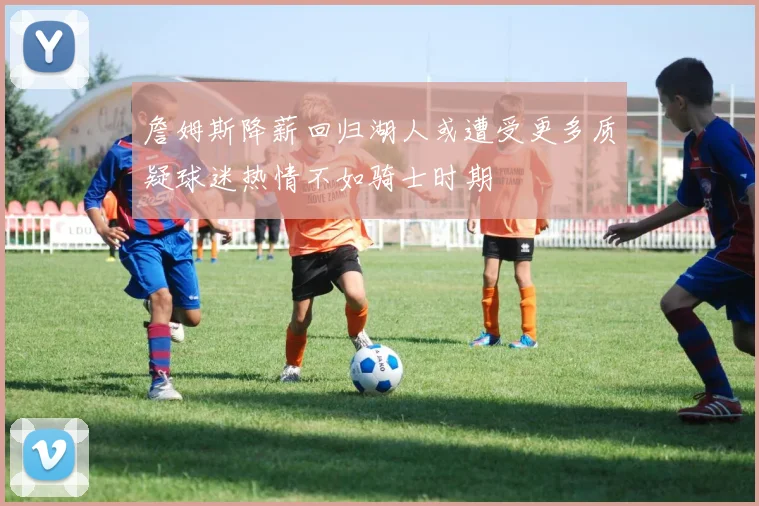 詹姆斯降薪回归湖人或遭受更多质疑球迷热情不如骑士时期