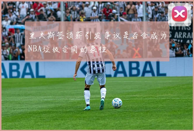里夫斯签顶薪引发争议是否会成为NBA垃圾合同的象征