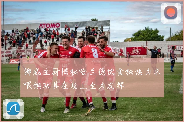 挪威主厨揭秘哈兰德饮食秘诀力求喂饱助其在场上全力发挥