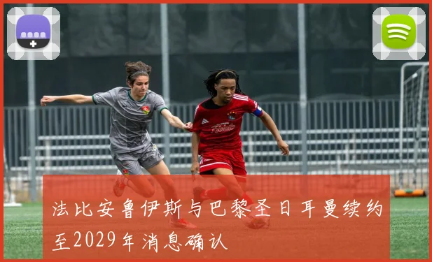 法比安鲁伊斯与巴黎圣日耳曼续约至2029年消息确认