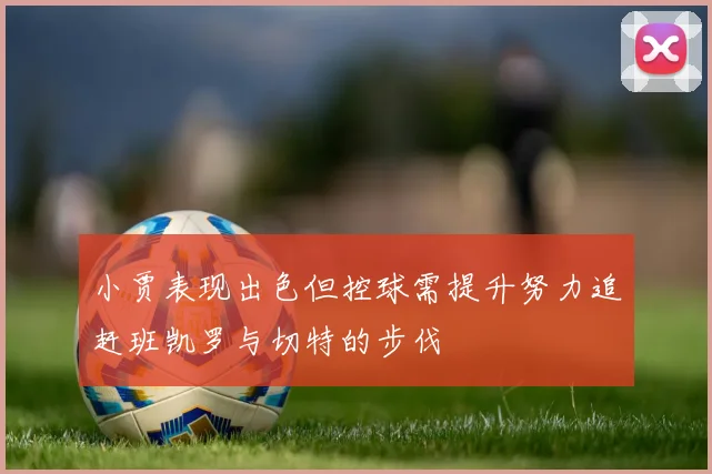 小贾表现出色但控球需提升努力追赶班凯罗与切特的步伐