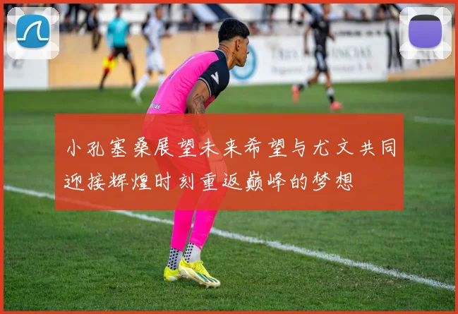 小孔塞桑展望未来希望与尤文共同迎接辉煌时刻重返巅峰的梦想