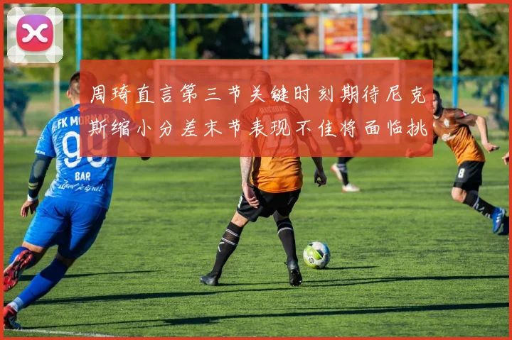 周琦直言第三节关键时刻期待尼克斯缩小分差末节表现不佳将面临挑战