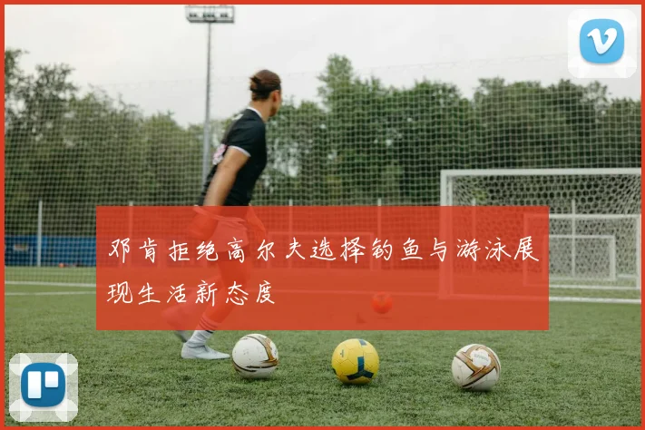 邓肯拒绝高尔夫选择钓鱼与游泳展现生活新态度