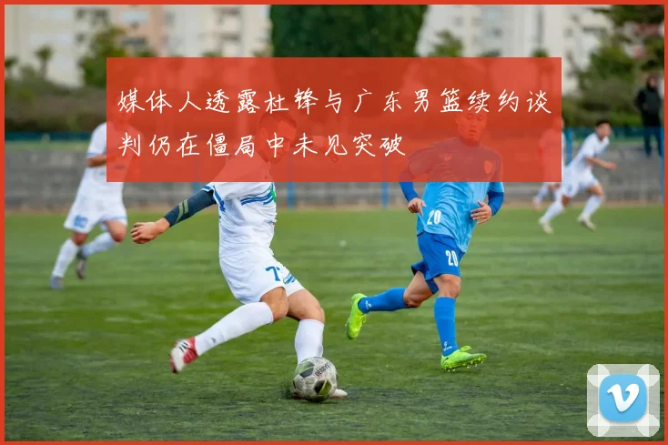 媒体人透露杜锋与广东男篮续约谈判仍在僵局中未见突破
