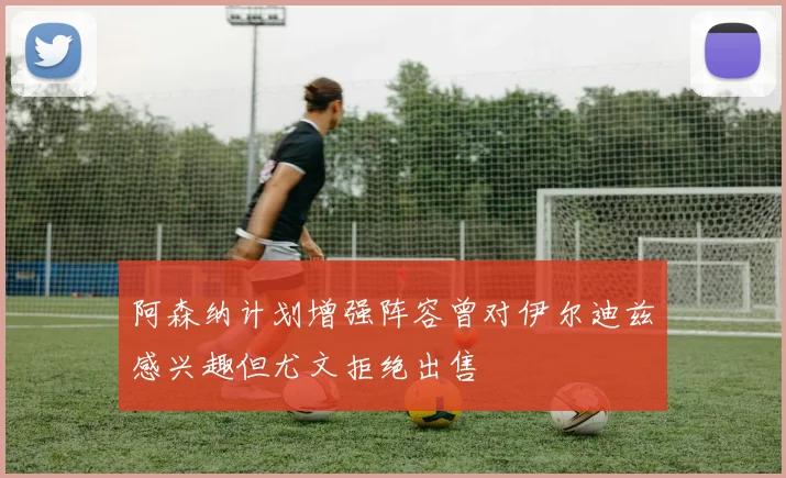 阿森纳计划增强阵容曾对伊尔迪兹感兴趣但尤文拒绝出售