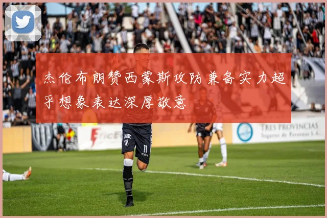 杰伦布朗赞西蒙斯攻防兼备实力超乎想象表达深厚敬意