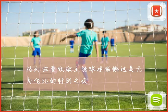 格列兹曼致敬主场球迷感慨这是无与伦比的特别之夜