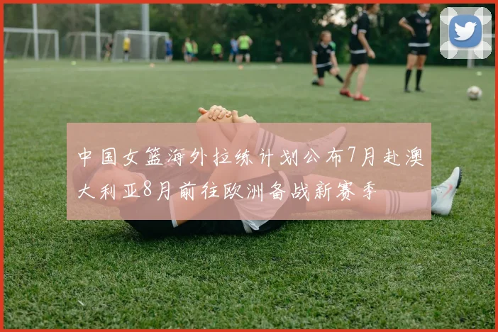 中国女篮海外拉练计划公布7月赴澳大利亚8月前往欧洲备战新赛季