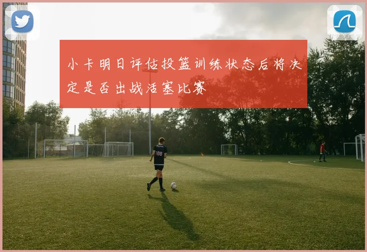 小卡明日评估投篮训练状态后将决定是否出战活塞比赛