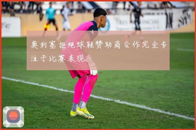 奥利塞拒绝球鞋赞助商合作完全专注于比赛表现