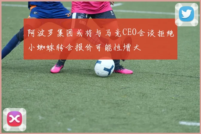 阿波罗集团或将与马竞CEO会谈拒绝小蜘蛛转会报价可能性增大
