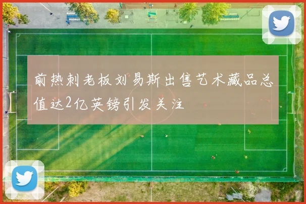 前热刺老板刘易斯出售艺术藏品总值达2亿英镑引发关注