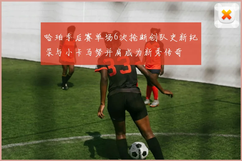 哈珀季后赛单场6次抢断创队史新纪录与小卡马努并肩成为新秀传奇