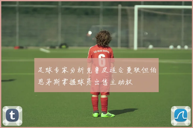 足球专家分析克鲁皮适合曼联但伯恩茅斯掌握球员出售主动权
