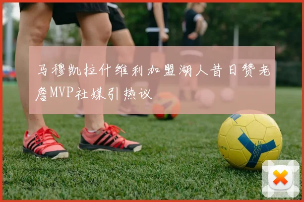 马穆凯拉什维利加盟湖人昔日赞老詹MVP社媒引热议