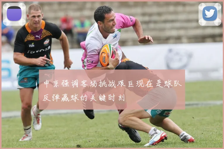 申京强调客场挑战艰巨现在是球队反弹赢球的关键时刻
