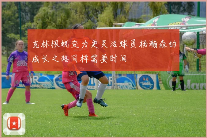 克林根蜕变为更灵活球员杨瀚森的成长之路同样需要时间