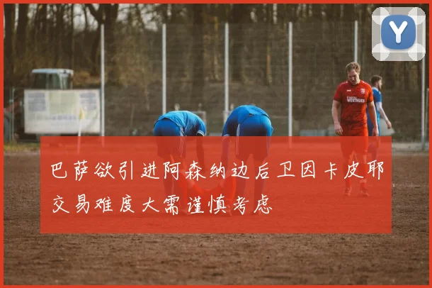 巴萨欲引进阿森纳边后卫因卡皮耶交易难度大需谨慎考虑