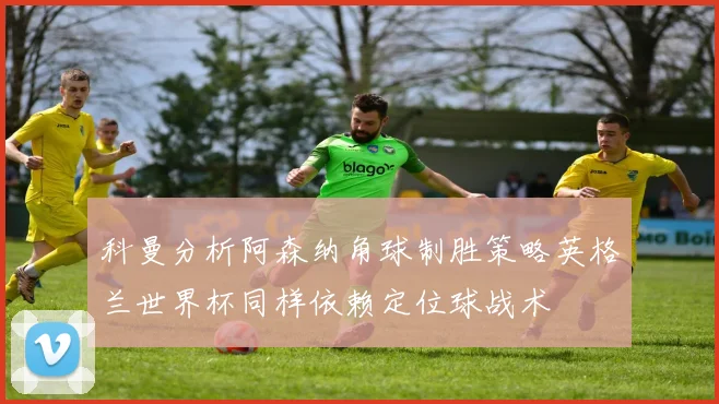 科曼分析阿森纳角球制胜策略英格兰世界杯同样依赖定位球战术