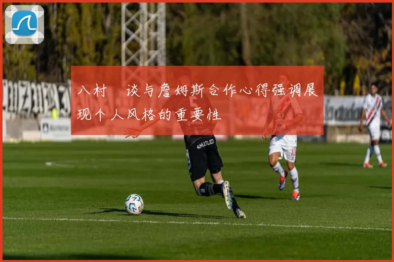 八村塁谈与詹姆斯合作心得强调展现个人风格的重要性