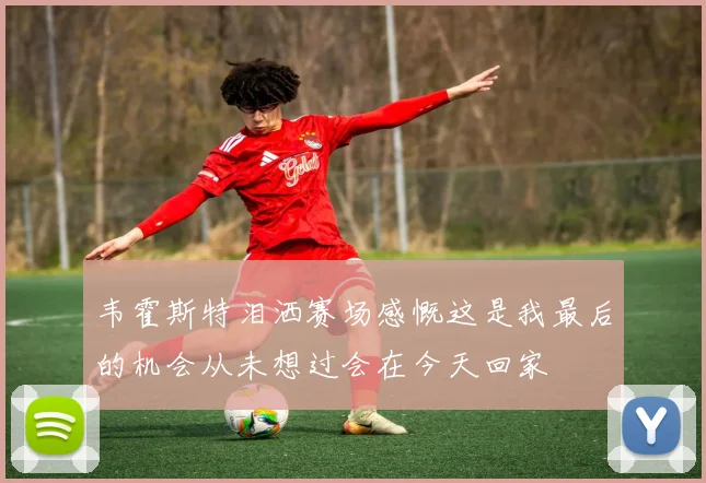 韦霍斯特泪洒赛场感慨这是我最后的机会从未想过会在今天回家